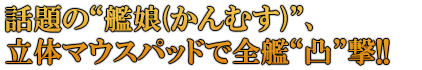 話題の“艦娘(かんむす)”、 立体マウスパッドで全艦“凸”撃!!