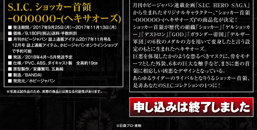 S.I.C. ショッカー首領 -OOOOOO-(ヘキサオーズ)●受注期間／2017年9月25日～2017年11月13日●価格／9,180円(税込)●月刊ホビージャパン 誌上通販アイテム2017年11月号＆12月号 誌上通販アイテム、ホビージャパンオンラインショップ予約可能●発送／2018年4月～5月発送予定●仕様／PVC ABS ダイキャスト製　全高約19㎝●原型製作／安藤賢司、五島純●製造／BANDAI●発売元／ホビージャパン(C)石森プロ・東映